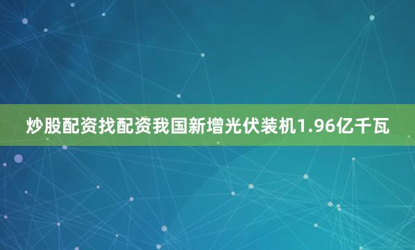 炒股配资找配资我国新增光伏装机1.96亿千瓦