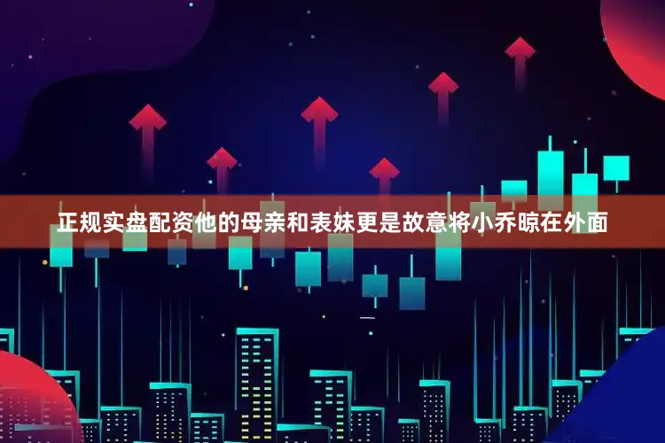 正规实盘配资他的母亲和表妹更是故意将小乔晾在外面