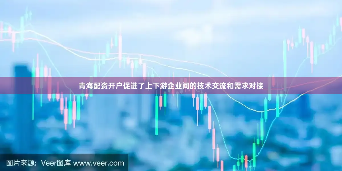 青海配资开户促进了上下游企业间的技术交流和需求对接