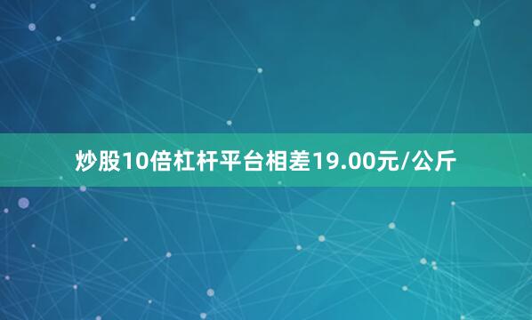 炒股10倍杠杆平台相差19.00元/公斤