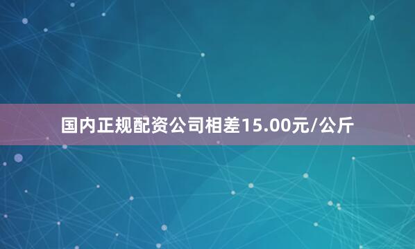 国内正规配资公司相差15.00元/公斤