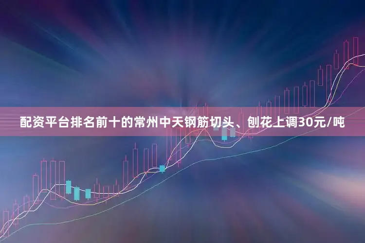 配资平台排名前十的常州中天钢筋切头、刨花上调30元/吨