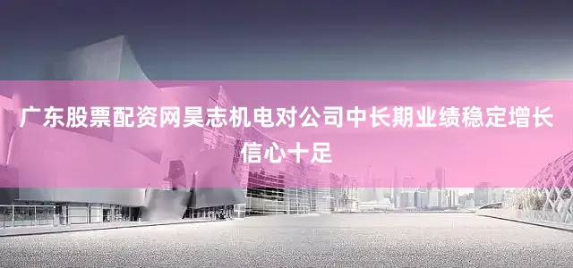 广东股票配资网昊志机电对公司中长期业绩稳定增长信心十足