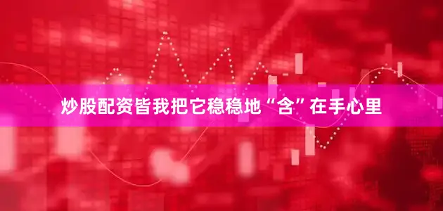 炒股配资皆我把它稳稳地“含”在手心里