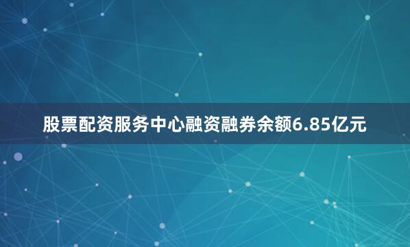 股票配资服务中心融资融券余额6.85亿元