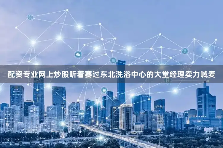 配资专业网上炒股听着赛过东北洗浴中心的大堂经理卖力喊麦