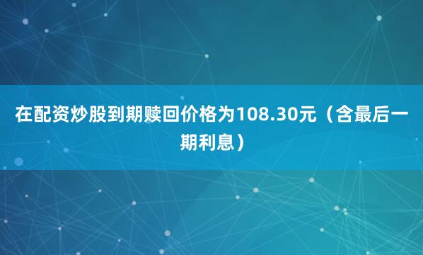 在配资炒股到期赎回价格为108.30元（含最后一期利息）