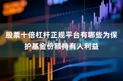 股票十倍杠杆正规平台有哪些为保护基金份额持有人利益