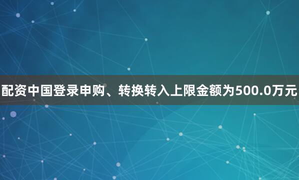 配资中国登录申购、转换转入上限金额为500.0万元