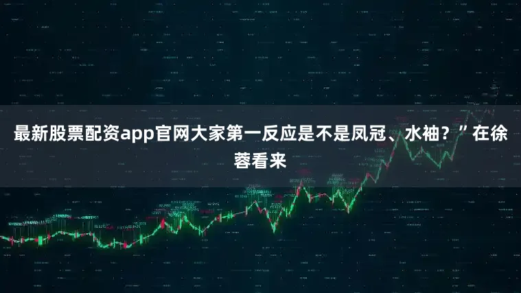 最新股票配资app官网大家第一反应是不是凤冠、水袖?”在徐蓉看来
